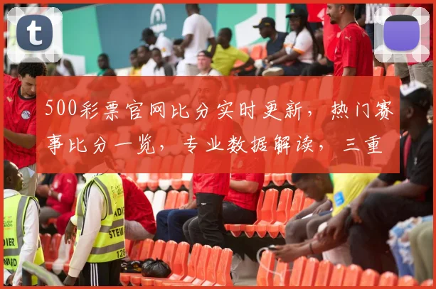 500彩票官网比分实时更新，热门赛事比分一览，专业数据解读，三重福利等你来