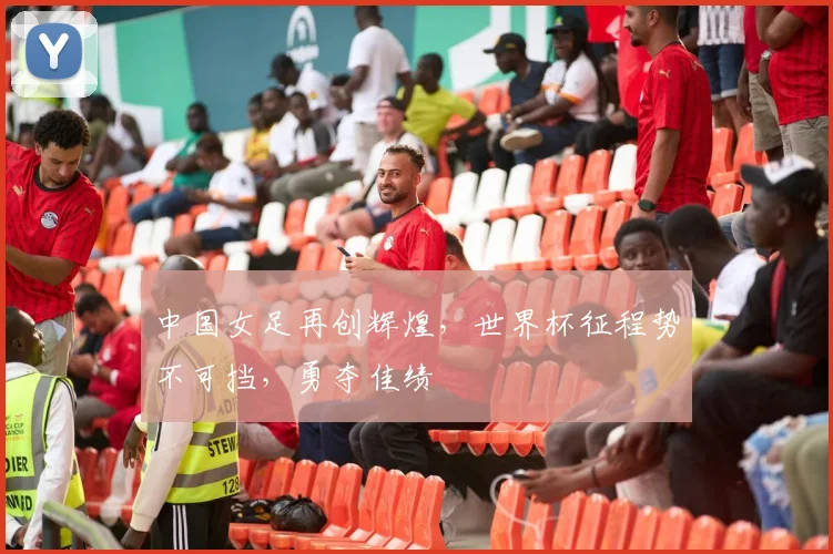 中国女足再创辉煌，世界杯征程势不可挡，勇夺佳绩