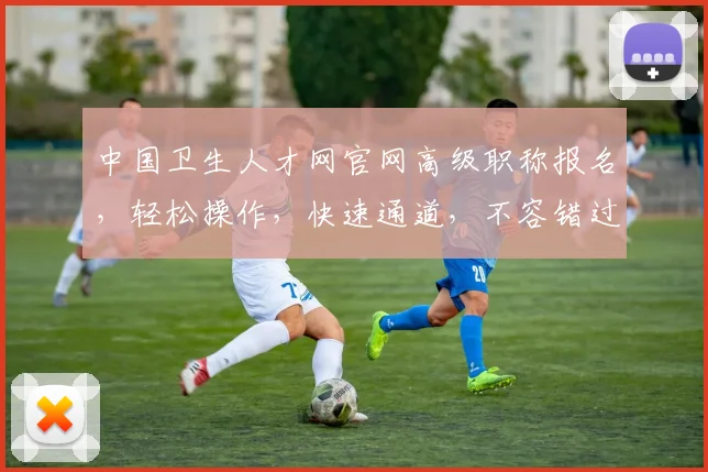中国卫生人才网官网高级职称报名，轻松操作，快速通道，不容错过，敬请关注