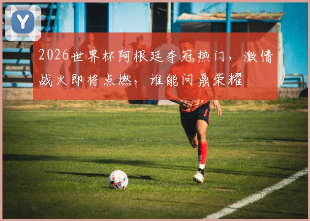 2026世界杯阿根廷夺冠热门，激情战火即将点燃，谁能问鼎荣耀