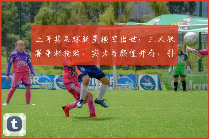 土耳其足球新星横空出世，三大联赛争相抢购，实力与颜值并存，引关注