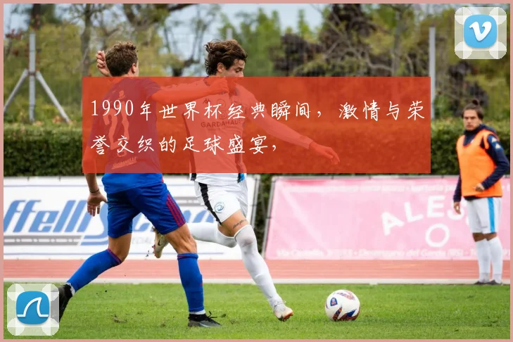 1990年世界杯经典瞬间，激情与荣誉交织的足球盛宴，