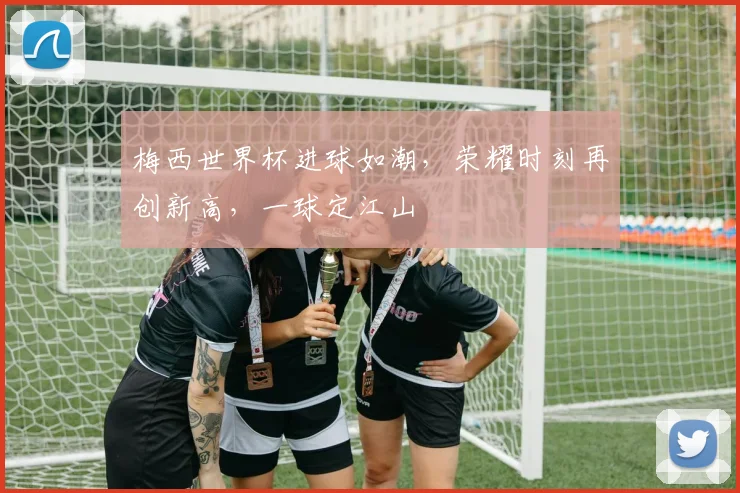 梅西世界杯进球如潮，荣耀时刻再创新高，一球定江山