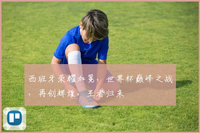 西班牙荣耀加冕，世界杯巅峰之战，再创辉煌，王者归来