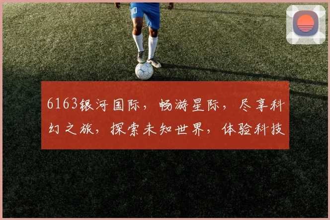 6163银河国际，畅游星际，尽享科幻之旅，探索未知世界，体验科技魅力，三重惊喜，不容错过