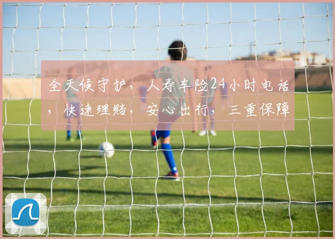 全天候守护，人寿车险24小时电话，快速理赔，安心出行，三重保障，一键拨打，安心无忧。
