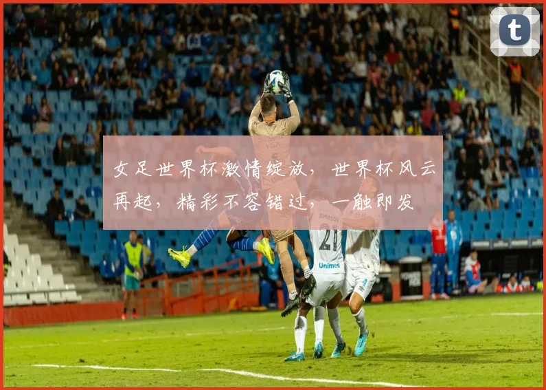 女足世界杯激情绽放，世界杯风云再起，精彩不容错过，一触即发