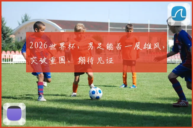 2026世界杯，男足能否一展雄风，突破重围，期待见证